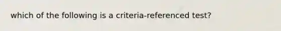 which of the following is a criteria-referenced test?