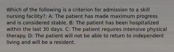 Which of the following is a criterion for admission to a skill nursing facility?: A: The patient has made maximum progress and is considered stable. B: The patient has been hospitalized within the last 30 days. C: The patient requires intensive physical therapy. D: The patient will not be able to return to independent living and will be a resident.