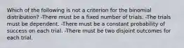 Which of the following is not a criterion for the binomial​ distribution? -There must be a fixed number of trials. -The trials must be dependent. -There must be a constant probability of success on each trial. -There must be two disjoint outcomes for each trial.