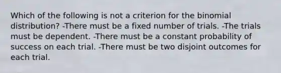 Which of the following is not a criterion for <a href='https://www.questionai.com/knowledge/kCdwIax7FU-the-binomial' class='anchor-knowledge'>the binomial</a>​ distribution? -There must be a fixed number of trials. -The trials must be dependent. -There must be a constant probability of success on each trial. -There must be two disjoint outcomes for each trial.