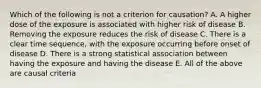 Which of the following is not a criterion for causation? A. A higher dose of the exposure is associated with higher risk of disease B. Removing the exposure reduces the risk of disease C. There is a clear time sequence, with the exposure occurring before onset of disease D. There is a strong statistical association between having the exposure and having the disease E. All of the above are causal criteria