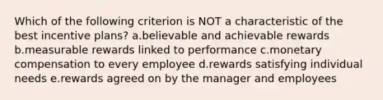 Which of the following criterion is NOT a characteristic of the best incentive plans? a.believable and achievable rewards b.measurable rewards linked to performance c.monetary compensation to every employee d.rewards satisfying individual needs e.rewards agreed on by the manager and employees