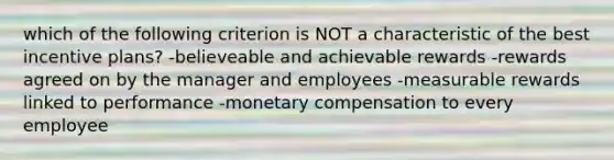 which of the following criterion is NOT a characteristic of the best incentive plans? -believeable and achievable rewards -rewards agreed on by the manager and employees -measurable rewards linked to performance -monetary compensation to every employee