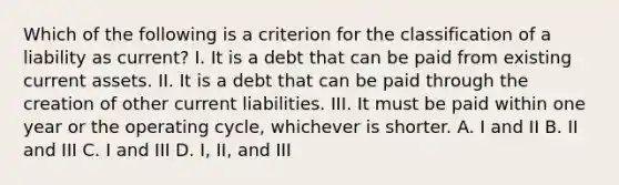 Which of the following is a criterion for the classification of a liability as current? I. It is a debt that can be paid from existing current assets. II. It is a debt that can be paid through the creation of other current liabilities. III. It must be paid within one year or the operating cycle, whichever is shorter. A. I and II B. II and III C. I and III D. I, II, and III