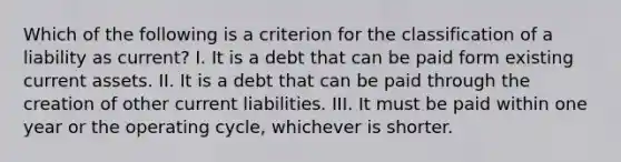 Which of the following is a criterion for the classification of a liability as current? I. It is a debt that can be paid form existing current assets. II. It is a debt that can be paid through the creation of other current liabilities. III. It must be paid within one year or the operating cycle, whichever is shorter.