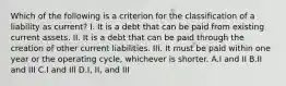 Which of the following is a criterion for the classification of a liability as current? I. It is a debt that can be paid from existing current assets. II. It is a debt that can be paid through the creation of other current liabilities. III. It must be paid within one year or the operating cycle, whichever is shorter. A.I and II B.II and III C.I and III D.I, II, and III