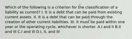 Which of the following is a criterion for the classification of a liability as current? I. It is a debt that can be paid from existing current assets. II. It is a debt that can be paid through the creation of other current liabilities. III. It must be paid within one year or the operating cycle, whichever is shorter. A.I and II B.II and III C.I and III D.I, II, and III