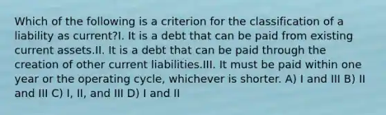 Which of the following is a criterion for the classification of a liability as current?I. It is a debt that can be paid from existing current assets.II. It is a debt that can be paid through the creation of other current liabilities.III. It must be paid within one year or the operating cycle, whichever is shorter. A) I and III B) II and III C) I, II, and III D) I and II