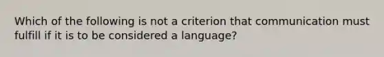 Which of the following is not a criterion that communication must fulfill if it is to be considered a language?