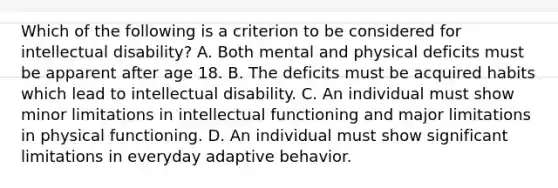 Which of the following is a criterion to be considered for intellectual disability? A. Both mental and physical deficits must be apparent after age 18. B. The deficits must be acquired habits which lead to intellectual disability. C. An individual must show minor limitations in intellectual functioning and major limitations in physical functioning. D. An individual must show significant limitations in everyday adaptive behavior.