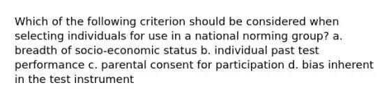 Which of the following criterion should be considered when selecting individuals for use in a national norming group? a. breadth of socio-economic status b. individual past test performance c. parental consent for participation d. bias inherent in the test instrument