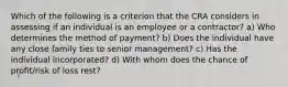 Which of the following is a criterion that the CRA considers in assessing if an individual is an employee or a contractor? a) Who determines the method of payment? b) Does the individual have any close family ties to senior management? c) Has the individual incorporated? d) With whom does the chance of profit/risk of loss rest?