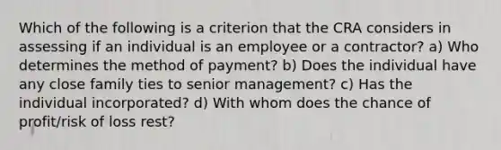 Which of the following is a criterion that the CRA considers in assessing if an individual is an employee or a contractor? a) Who determines the method of payment? b) Does the individual have any close family ties to senior management? c) Has the individual incorporated? d) With whom does the chance of profit/risk of loss rest?