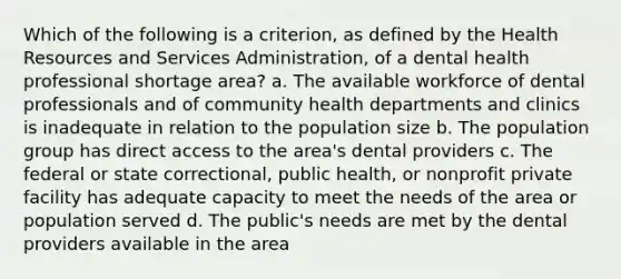 Which of the following is a criterion, as defined by the Health Resources and Services Administration, of a dental health professional shortage area? a. The available workforce of dental professionals and of community health departments and clinics is inadequate in relation to the population size b. The population group has direct access to the area's dental providers c. The federal or state correctional, public health, or nonprofit private facility has adequate capacity to meet the needs of the area or population served d. The public's needs are met by the dental providers available in the area