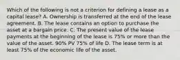 Which of the following is not a criterion for defining a lease as a capital lease? A. Ownership is transferred at the end of the lease agreement. B. The lease contains an option to purchase the asset at a bargain price. C. The present value of the lease payments at the beginning of the lease is 75% or more than the value of the asset. 90% PV 75% of life D. The lease term is at least 75% of the economic life of the asset.