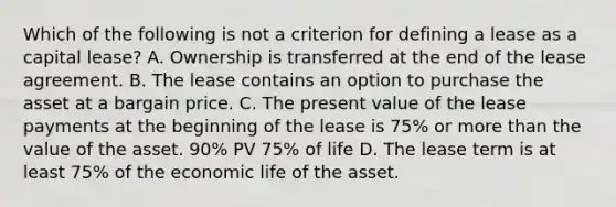 Which of the following is not a criterion for defining a lease as a capital lease? A. Ownership is transferred at the end of the lease agreement. B. The lease contains an option to purchase the asset at a bargain price. C. The present value of the lease payments at the beginning of the lease is 75% or more than the value of the asset. 90% PV 75% of life D. The lease term is at least 75% of the economic life of the asset.