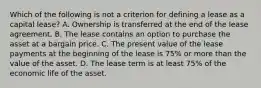 Which of the following is not a criterion for defining a lease as a capital lease? A. Ownership is transferred at the end of the lease agreement. B. The lease contains an option to purchase the asset at a bargain price. C. The present value of the lease payments at the beginning of the lease is 75% or more than the value of the asset. D. The lease term is at least 75% of the economic life of the asset.