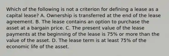 Which of the following is not a criterion for defining a lease as a capital lease? A. Ownership is transferred at the end of the lease agreement. B. The lease contains an option to purchase the asset at a bargain price. C. The present value of the lease payments at the beginning of the lease is 75% or more than the value of the asset. D. The lease term is at least 75% of the economic life of the asset.