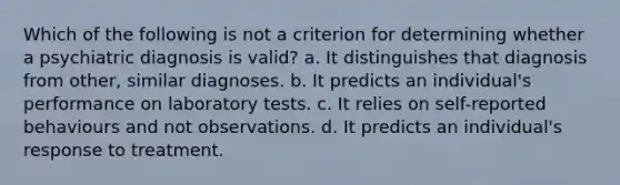 Which of the following is not a criterion for determining whether a psychiatric diagnosis is valid? a. It distinguishes that diagnosis from other, similar diagnoses. b. It predicts an individual's performance on laboratory tests. c. It relies on self-reported behaviours and not observations. d. It predicts an individual's response to treatment.