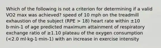 Which of the following is not a criterion for determining if a valid VO2 max was achieved? speed of 10 mph on the treadmill exhaustion of the subject (RPE > 18) heart rate within ±10 b·min-1 of age predicted maximum attainment of respiratory exchange ratio of ≥1.10 plateau of the oxygen consumption (<2.0 ml·kg-1·min-1) with an increase in exercise intensity