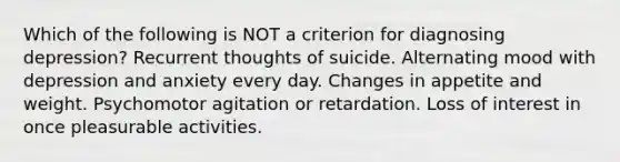 Which of the following is NOT a criterion for diagnosing depression? Recurrent thoughts of suicide. Alternating mood with depression and anxiety every day. Changes in appetite and weight. Psychomotor agitation or retardation. Loss of interest in once pleasurable activities.