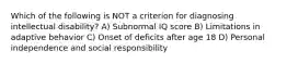 Which of the following is NOT a criterion for diagnosing intellectual disability? A) Subnormal IQ score B) Limitations in adaptive behavior C) Onset of deficits after age 18 D) Personal independence and social responsibility