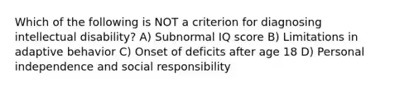 Which of the following is NOT a criterion for diagnosing intellectual disability? A) Subnormal IQ score B) Limitations in adaptive behavior C) Onset of deficits after age 18 D) Personal independence and social responsibility