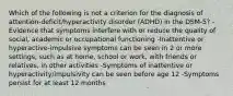 Which of the following is not a criterion for the diagnosis of attention-deficit/hyperactivity disorder (ADHD) in the DSM-5? -Evidence that symptoms interfere with or reduce the quality of social, academic or occupational functioning -Inattentive or hyperactive-impulsive symptoms can be seen in 2 or more settings; such as at home, school or work, with friends or relatives, in other activities -Symptoms of inattentive or hyperactivity/impulsivity can be seen before age 12 -Symptoms persist for at least 12 months