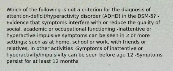 Which of the following is not a criterion for the diagnosis of attention-deficit/hyperactivity disorder (ADHD) in the DSM-5? -Evidence that symptoms interfere with or reduce the quality of social, academic or occupational functioning -Inattentive or hyperactive-impulsive symptoms can be seen in 2 or more settings; such as at home, school or work, with friends or relatives, in other activities -Symptoms of inattentive or hyperactivity/impulsivity can be seen before age 12 -Symptoms persist for at least 12 months