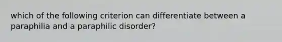 which of the following criterion can differentiate between a paraphilia and a paraphilic disorder?