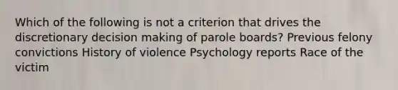 Which of the following is not a criterion that drives the discretionary decision making of parole boards? Previous felony convictions History of violence Psychology reports Race of the victim