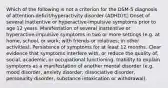 Which of the following is not a criterion for the DSM-5 diagnosis of attention-deficit/hyperactivity disorder (ADHD)? Onset of several inattentive or hyperactive-impulsive symptoms prior to age 12 years. Manifestation of several inattentive or hyperactive-impulsive symptoms in two or more settings (e.g. at home, school, or work; with friends or relatives; in other activities). Persistence of symptoms for at least 12 months. Clear evidence that symptoms interfere with, or reduce the quality of, social, academic, or occupational functioning. Inability to explain symptoms as a manifestation of another mental disorder (e.g. mood disorder, anxiety disorder, dissociative disorder, personality disorder, substance intoxication or withdrawal).