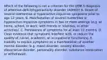 Which of the following is not a criterion for the DSM-5 diagnosis of attention-deficit/hyperactivity disorder (ADHD)? A. Onset of several inattentive or hyperactive-impulsive symptoms prior to age 12 years. B. Manifestation of several inattentive or hyperactive-impulsive symptoms in two or more settings (e.g. at home, school, or work; with friends or relatives; in other activities). C. Persistence of symptoms for at least 12 months. D. Clear evidence that symptoms interfere with, or reduce the quality of, social, academic, or occupational functioning. E. Inability to explain symptoms as a manifestation of another mental disorder (e.g. mood disorder, anxiety disorder, dissociative disorder, personality disorder, substance intoxication or withdrawal).