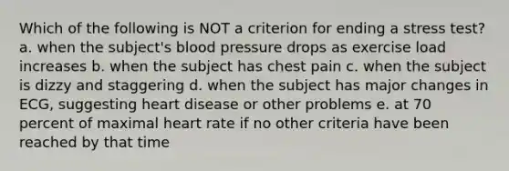 Which of the following is NOT a criterion for ending a stress test? a. when the subject's blood pressure drops as exercise load increases b. when the subject has chest pain c. when the subject is dizzy and staggering d. when the subject has major changes in ECG, suggesting heart disease or other problems e. at 70 percent of maximal heart rate if no other criteria have been reached by that time