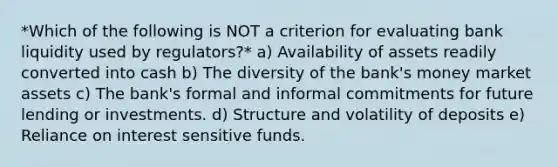 *Which of the following is NOT a criterion for evaluating bank liquidity used by regulators?* a) Availability of assets readily converted into cash b) The diversity of the bank's money market assets c) The bank's formal and informal commitments for future lending or investments. d) Structure and volatility of deposits e) Reliance on interest sensitive funds.