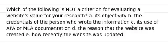 Which of the following is NOT a criterion for evaluating a website's value for your research? a. its objectivity b. the credentials of the person who wrote the information c. its use of APA or MLA documentation d. the reason that the website was created e. how recently the website was updated