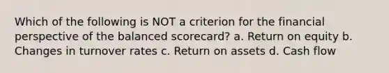 Which of the following is NOT a criterion for the financial perspective of the balanced scorecard? a. Return on equity b. Changes in turnover rates c. Return on assets d. Cash flow