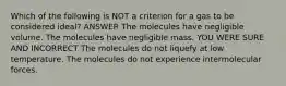 Which of the following is NOT a criterion for a gas to be considered ideal? ANSWER The molecules have negligible volume. The molecules have negligible mass. YOU WERE SURE AND INCORRECT The molecules do not liquefy at low temperature. The molecules do not experience intermolecular forces.