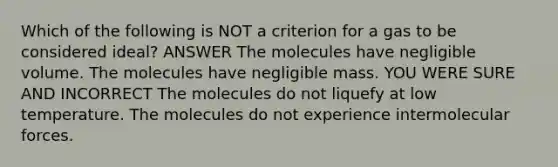 Which of the following is NOT a criterion for a gas to be considered ideal? ANSWER The molecules have negligible volume. The molecules have negligible mass. YOU WERE SURE AND INCORRECT The molecules do not liquefy at low temperature. The molecules do not experience intermolecular forces.