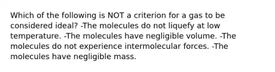 Which of the following is NOT a criterion for a gas to be considered ideal? -The molecules do not liquefy at low temperature. -The molecules have negligible volume. -The molecules do not experience intermolecular forces. -The molecules have negligible mass.