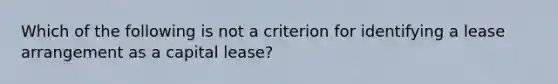 Which of the following is not a criterion for identifying a lease arrangement as a capital lease?