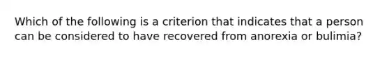 Which of the following is a criterion that indicates that a person can be considered to have recovered from anorexia or bulimia?