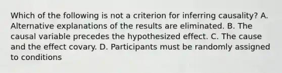 Which of the following is not a criterion for inferring causality? A. Alternative explanations of the results are eliminated. B. The causal variable precedes the hypothesized effect. C. The cause and the effect covary. D. Participants must be randomly assigned to conditions