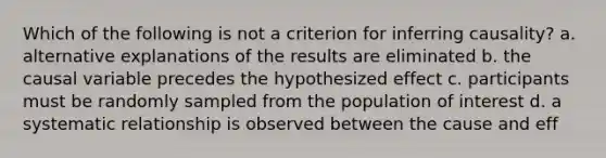 Which of the following is not a criterion for inferring causality? a. alternative explanations of the results are eliminated b. the causal variable precedes the hypothesized effect c. participants must be randomly sampled from the population of interest d. a systematic relationship is observed between the cause and eff