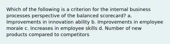 Which of the following is a criterion for the internal business processes perspective of the balanced scorecard? a. Improvements in innovation ability b. Improvements in employee morale c. Increases in employee skills d. Number of new products compared to competitors