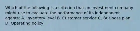 Which of the following is a criterion that an investment company might use to evaluate the performance of its independent agents: A. Inventory level B. Customer service C. Business plan D. Operating policy