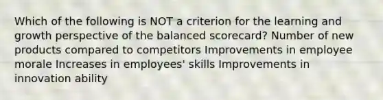 Which of the following is NOT a criterion for the learning and growth perspective of the <a href='https://www.questionai.com/knowledge/klRrswEulz-balanced-scorecard' class='anchor-knowledge'>balanced scorecard</a>? Number of new products compared to competitors Improvements in employee morale Increases in employees' skills Improvements in innovation ability