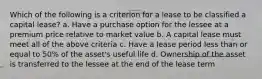 Which of the following is a criterion for a lease to be classified a capital lease? a. Have a purchase option for the lessee at a premium price relative to market value b. A capital lease must meet all of the above criteria c. Have a lease period less than or equal to 50% of the asset's useful life d. Ownership of the asset is transferred to the lessee at the end of the lease term