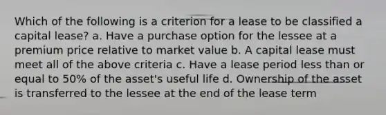 Which of the following is a criterion for a lease to be classified a capital lease? a. Have a purchase option for the lessee at a premium price relative to market value b. A capital lease must meet all of the above criteria c. Have a lease period <a href='https://www.questionai.com/knowledge/k7BtlYpAMX-less-than' class='anchor-knowledge'>less than</a> or equal to 50% of the asset's useful life d. Ownership of the asset is transferred to the lessee at the end of the lease term