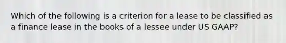 Which of the following is a criterion for a lease to be classified as a finance lease in the books of a lessee under US GAAP?